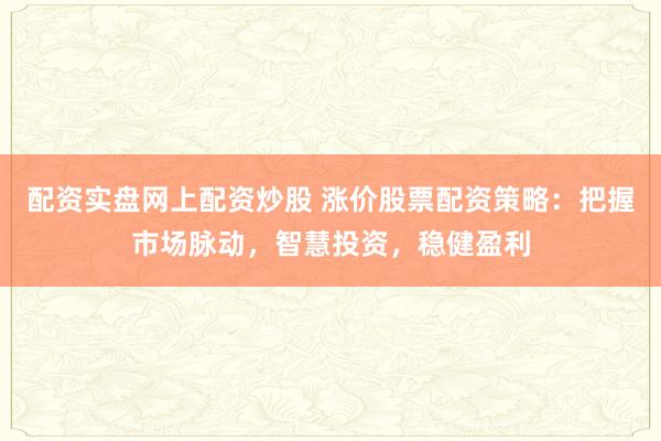 配资实盘网上配资炒股 涨价股票配资策略：把握市场脉动，智慧投资，稳健盈利