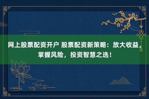 网上股票配资开户 股票配资新策略：放大收益，掌握风险，投资智慧之选！