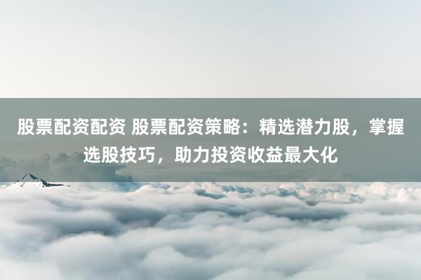 股票配资配资 股票配资策略：精选潜力股，掌握选股技巧，助力投资收益最大化