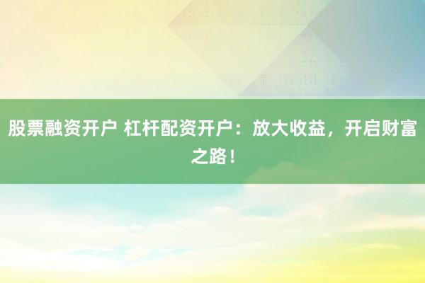 股票融资开户 杠杆配资开户：放大收益，开启财富之路！