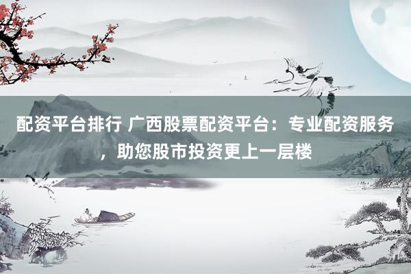 配资平台排行 广西股票配资平台：专业配资服务，助您股市投资更上一层楼