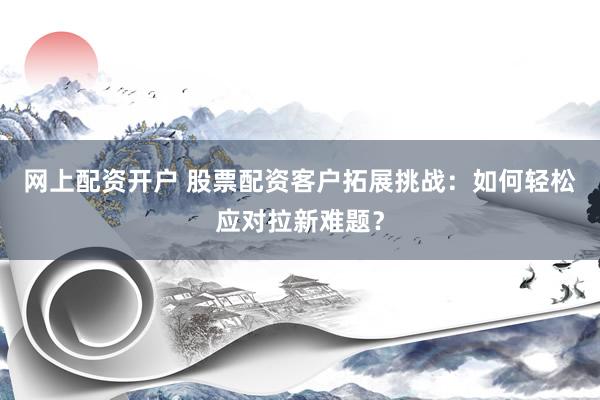 网上配资开户 股票配资客户拓展挑战：如何轻松应对拉新难题？