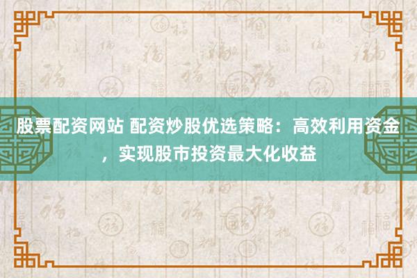 股票配资网站 配资炒股优选策略：高效利用资金，实现股市投资最大化收益