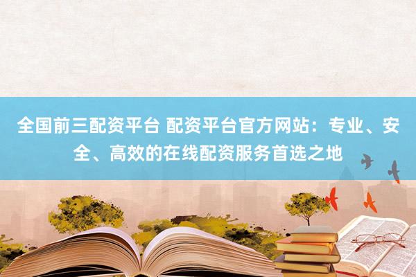 全国前三配资平台 配资平台官方网站：专业、安全、高效的在线配资服务首选之地