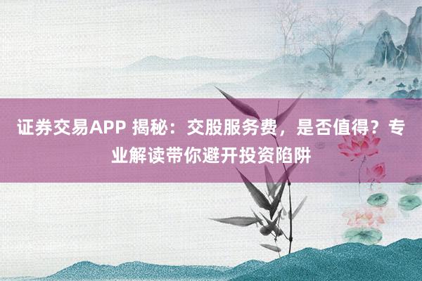 证券交易APP 揭秘：交股服务费，是否值得？专业解读带你避开投资陷阱