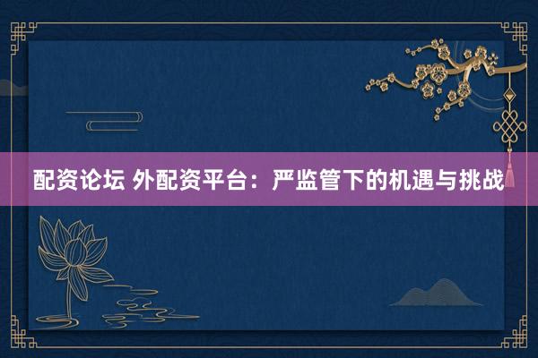 配资论坛 外配资平台：严监管下的机遇与挑战