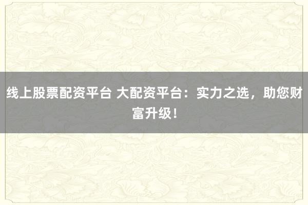 线上股票配资平台 大配资平台：实力之选，助您财富升级！