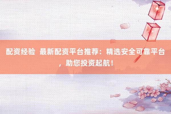 配资经验  最新配资平台推荐：精选安全可靠平台，助您投资起航！