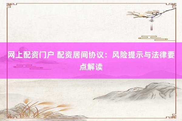 网上配资门户 配资居间协议：风险提示与法律要点解读