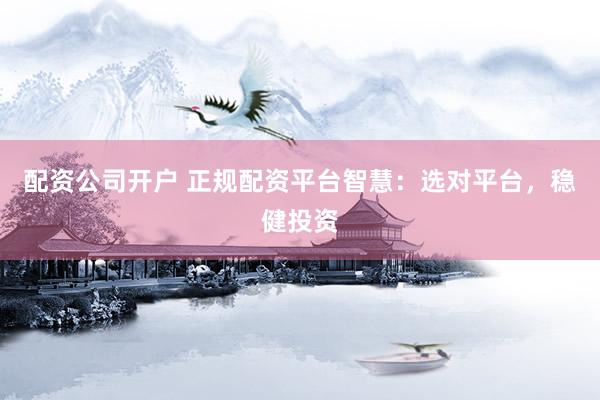 配资公司开户 正规配资平台智慧：选对平台，稳健投资