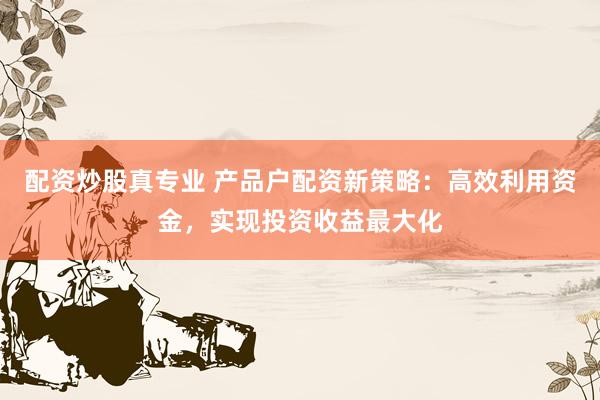 配资炒股真专业 产品户配资新策略：高效利用资金，实现投资收益最大化