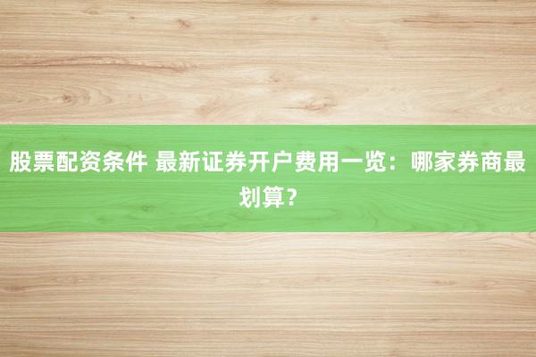 股票配资条件 最新证券开户费用一览：哪家券商最划算？