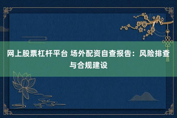 网上股票杠杆平台 场外配资自查报告：风险排查与合规建设