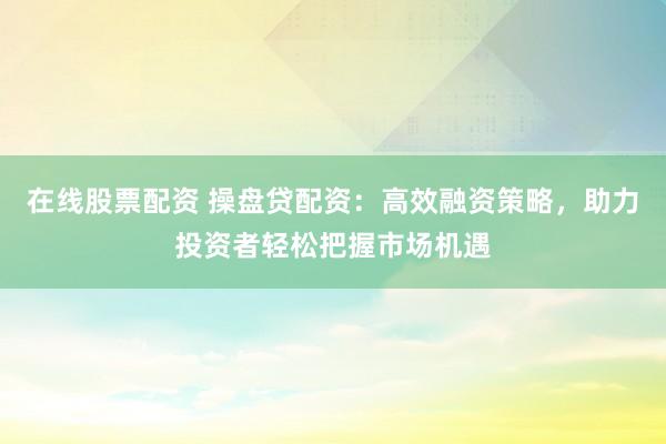 在线股票配资 操盘贷配资：高效融资策略，助力投资者轻松把握市场机遇