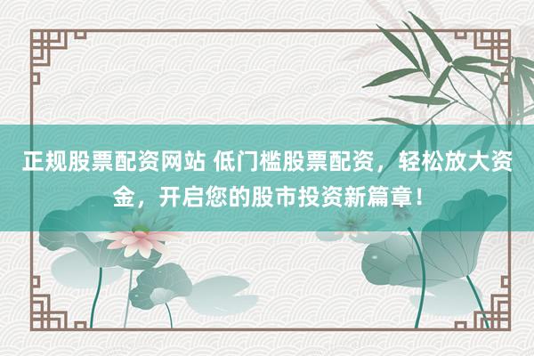 正规股票配资网站 低门槛股票配资，轻松放大资金，开启您的股市投资新篇章！