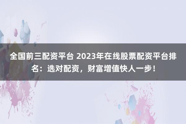 全国前三配资平台 2023年在线股票配资平台排名：选对配资，财富增值快人一步！