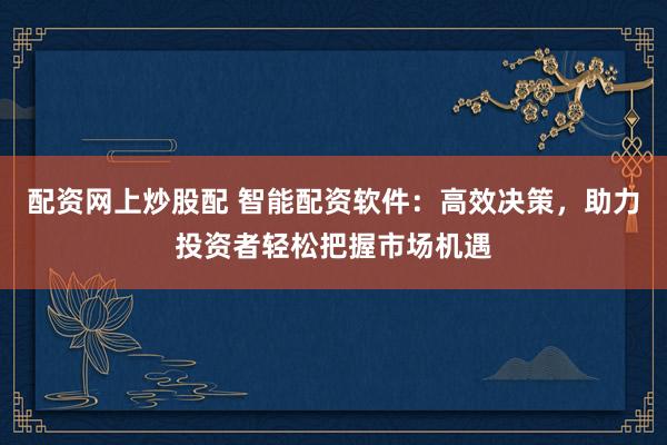 配资网上炒股配 智能配资软件：高效决策，助力投资者轻松把握市场机遇