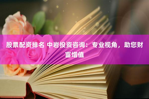 股票配资排名 中岩投资咨询：专业视角，助您财富增值