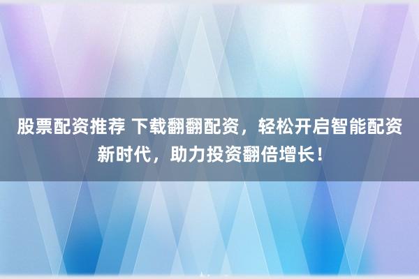 股票配资推荐 下载翻翻配资，轻松开启智能配资新时代，助力投资翻倍增长！