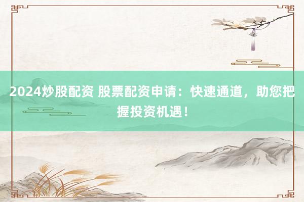 2024炒股配资 股票配资申请：快速通道，助您把握投资机遇！