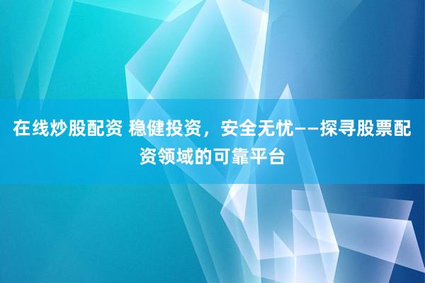 在线炒股配资 稳健投资，安全无忧——探寻股票配资领域的可靠平台