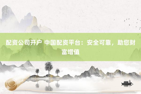 配资公司开户 中国配资平台：安全可靠，助您财富增值