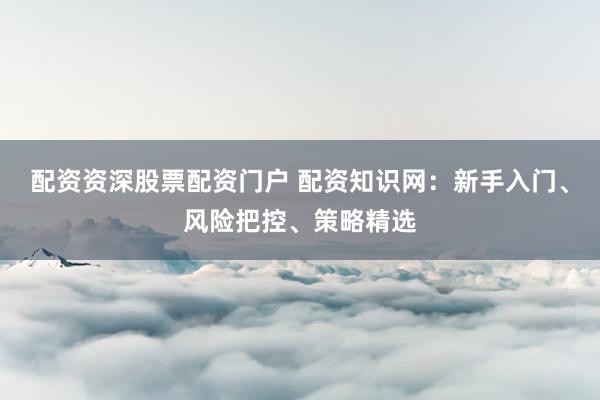 配资资深股票配资门户 配资知识网：新手入门、风险把控、策略精选