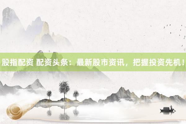 股指配资 配资头条：最新股市资讯，把握投资先机！