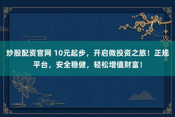 炒股配资官网 10元起步，开启微投资之旅！正规平台，安全稳健，轻松增值财富！