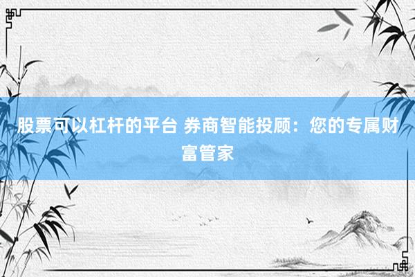 股票可以杠杆的平台 券商智能投顾：您的专属财富管家