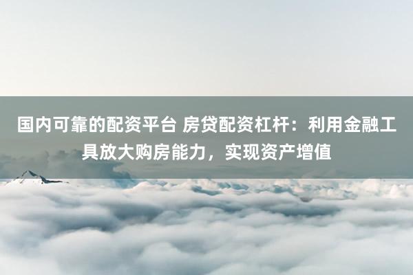 国内可靠的配资平台 房贷配资杠杆：利用金融工具放大购房能力，实现资产增值