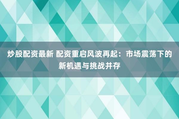 炒股配资最新 配资重启风波再起：市场震荡下的新机遇与挑战并存