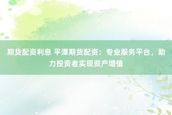 期货配资利息 平潭期货配资:专业服务平台,助力投资者实现资产增值