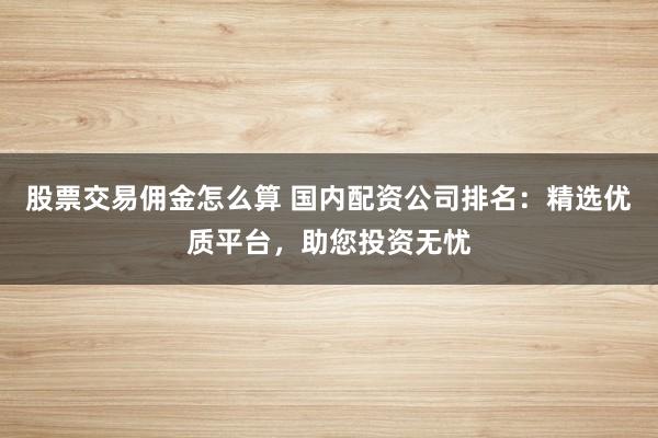 股票交易佣金怎么算 国内配资公司排名：精选优质平台，助您投资无忧