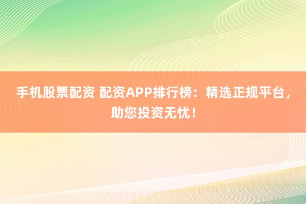手机股票配资 配资APP排行榜：精选正规平台，助您投资无忧！