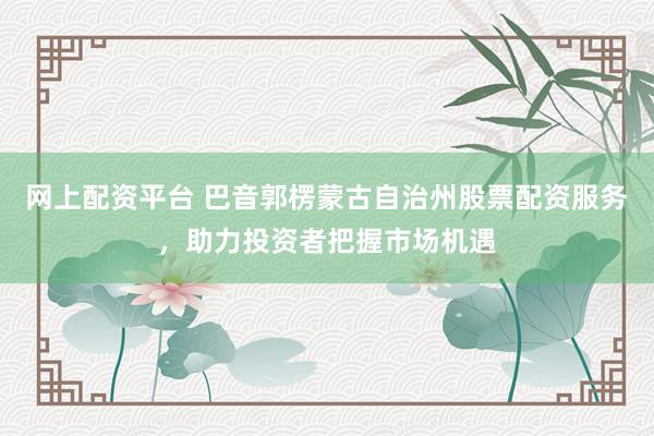 网上配资平台 巴音郭楞蒙古自治州股票配资服务,助力投资者把握市场机遇