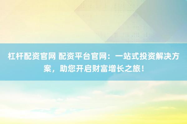 杠杆配资官网 配资平台官网:一站式投资解决方案,助您开启财富增长之旅!