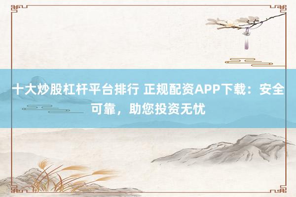 十大炒股杠杆平台排行 正规配资APP下载：安全可靠，助您投资无忧