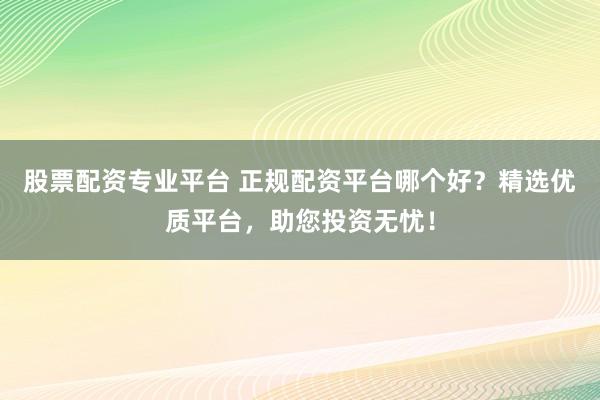 股票配资专业平台 正规配资平台哪个好？精选优质平台，助您投资无忧！