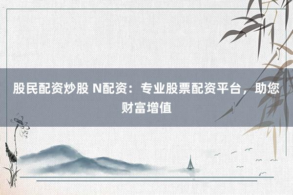 股民配资炒股 N配资：专业股票配资平台，助您财富增值