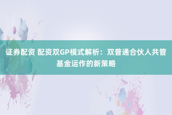 证券配资 配资双GP模式解析:双普通合伙人共管基金运作的新策略