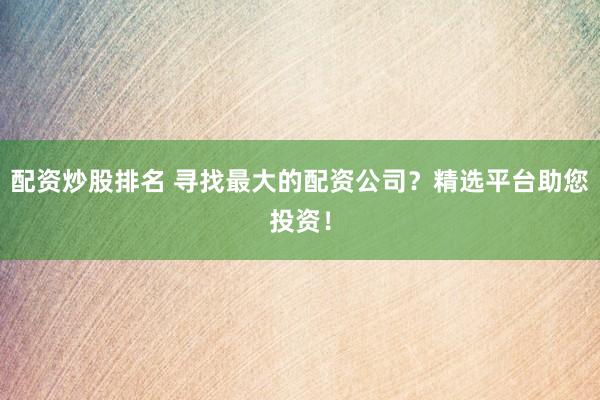 配资炒股排名 寻找最大的配资公司？精选平台助您投资！