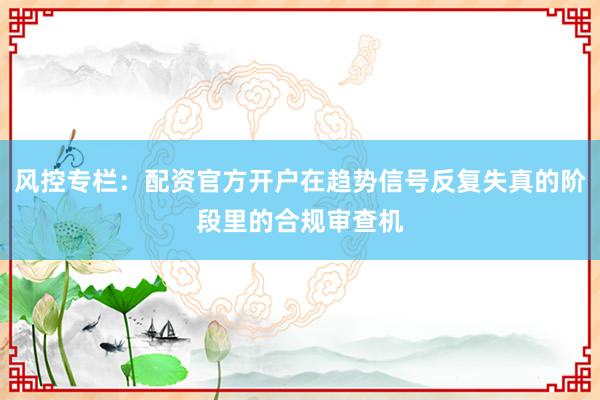 风控专栏:配资官方开户在趋势信号反复失真的阶段里的合规审查机