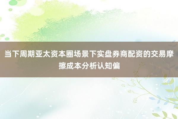 当下周期亚太资本圈场景下实盘券商配资的交易摩擦成本分析认知偏