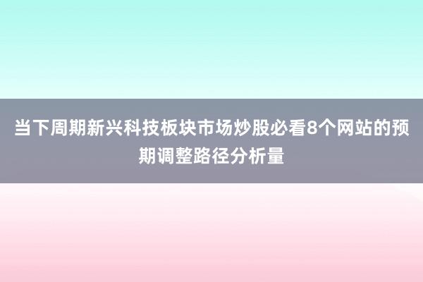 当下周期新兴科技板块市场炒股必看8个网站的预期调整路径分析量