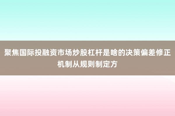 聚焦国际投融资市场炒股杠杆是啥的决策偏差修正机制从规则制定方