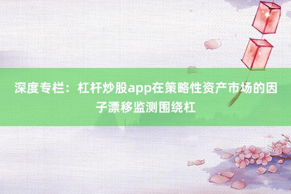 深度专栏：杠杆炒股app在策略性资产市场的因子漂移监测围绕杠