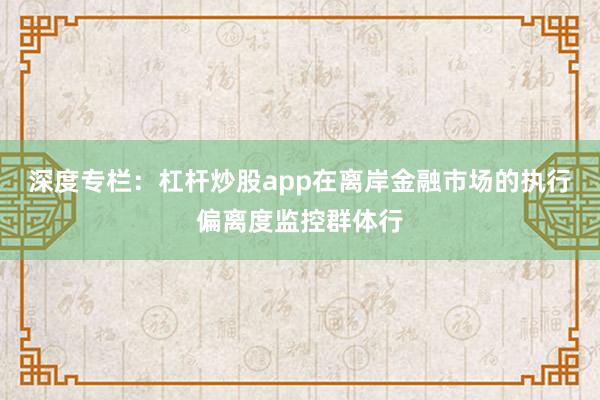 深度专栏：杠杆炒股app在离岸金融市场的执行偏离度监控群体行