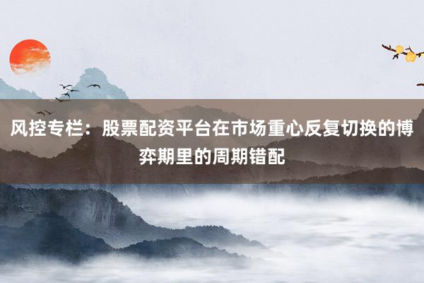 风控专栏：股票配资平台在市场重心反复切换的博弈期里的周期错配