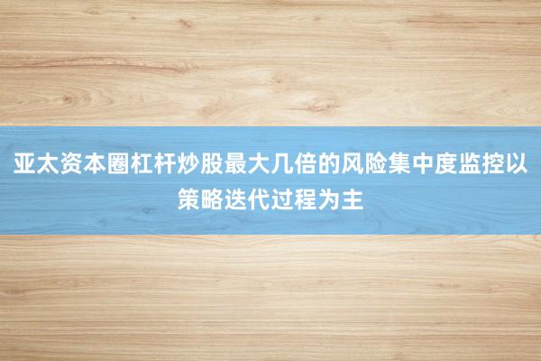 亚太资本圈杠杆炒股最大几倍的风险集中度监控以策略迭代过程为主